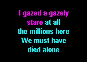 I gazed a 932er
stare at all

the millions here
We must have
died alone