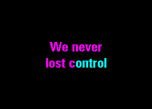 We never

lost control