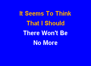 It Seems To Think
That I Should
There Won't Be

No More