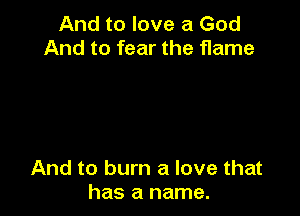 And to love a God
And to fear the flame

And to burn a love that
has a name.