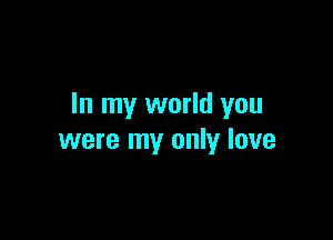 In my world you

were my only love