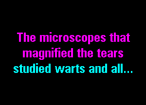 The microscopes that

magnified the tears
studied warts and all...