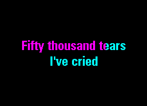 Fifty thousand tears

I've cried