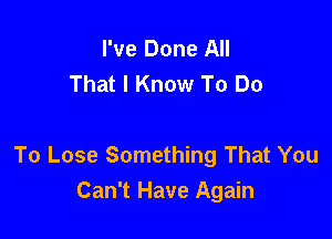 I've Done All
That I Know To Do

To Lose Something That You
Can't Have Again