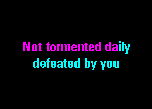 Not tormented daily

defeated by you
