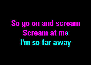 So go on and scream

Scream at me
I'm so far away