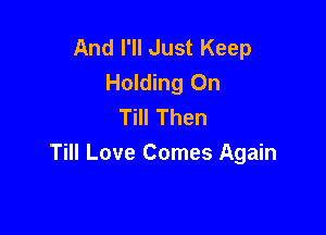 And I'll Just Keep
Holding On
Till Then

Till Love Comes Again
