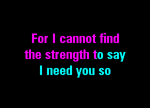 For I cannot find

the strength to say
I need you so