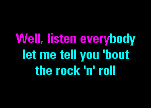 Well, listen everybody

let me tell you 'bout
the rock 'n' roll