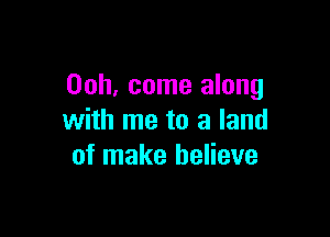 00h, come along

with me to a land
of make believe