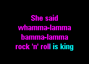 She said
whamma-lamma

hamma-lamma
rock 'n' roll is king