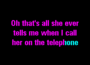 Oh that's all she ever

tells me when I call
her on the telephone