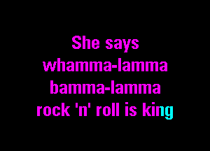 She says
whamma-lamma

hamma-lamma
rock 'n' roll is king