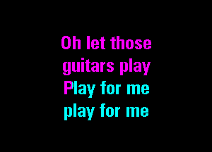 on let those
guitars play

Play for me
play for me