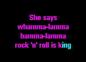 She says
whamma-lamma

hamma-lamma
rock 'n' roll is king