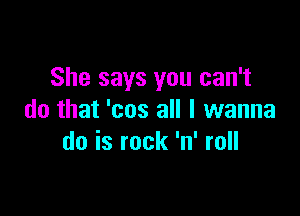 She says you can't

do that 'cos all I wanna
do is rock 'n' roll