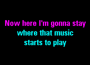 Now here I'm gonna stay

where that music
starts to play