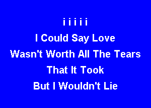 I Could Say Love
Wasn't Worth All The Tears

That It Took
But I Wouldn't Lie