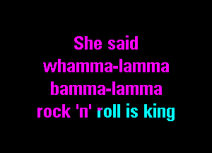 She said
whamma-lamma

hamma-lamma
rock 'n' roll is king