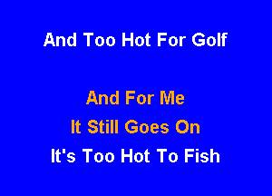 And Too Hot For Golf

And For Me

It Still Goes On
It's Too Hot To Fish