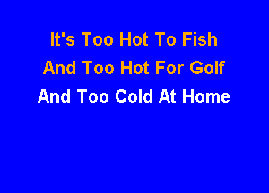 It's Too Hot To Fish
And Too Hot For Golf
And Too Cold At Home