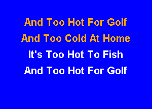And Too Hot For Golf
And Too Cold At Home
It's Too Hot To Fish

And Too Hot For Golf