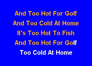 And Too Hot For Golf
And Too Cold At Home
It's Too Hot To Fish

And Too Hot For Golf
Too Cold At Home
