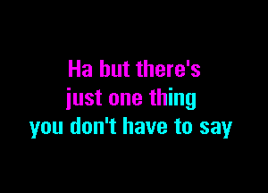 Ha but there's

just one thing
you don't have to say