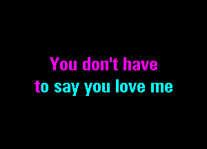 You don't have

to say you love me
