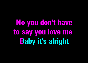 No you don't have

to say you love me
Baby it's alright