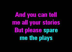And you can tell
me all your stories

But please spare
me the plays