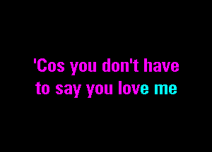 'Cos you don't have

to say you love me