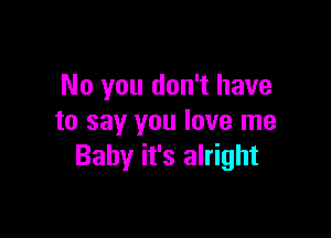 No you don't have

to say you love me
Baby it's alright