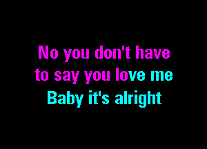 No you don't have

to say you love me
Baby it's alright