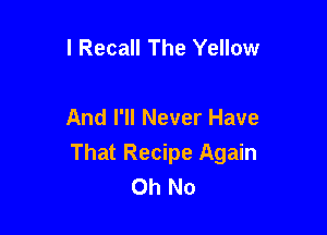 l Recall The Yellow

And I'll Never Have

That Recipe Again
Oh No