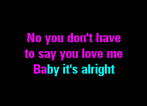 No you don't have

to say you love me
Baby it's alright