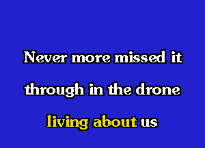 Never more missed it
through in the drone

living about us