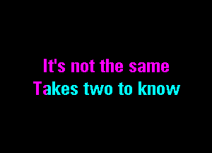 It's not the same

Takes two to know