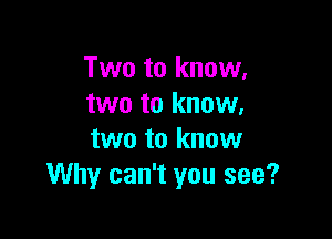 Two to know,
two to know.

two to know
Why can't you see?