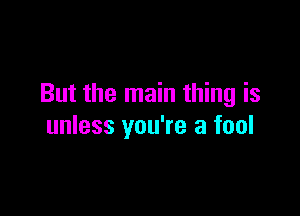 But the main thing is

unless you're a fool