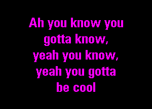 Ah you know you
gotta know.

yeah you know,
yeah you gotta
be cool