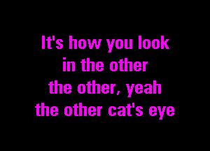 It's how you look
in the other

the other, yeah
the other cat's eye