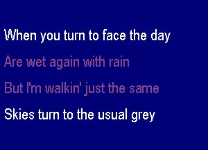 When you turn to face the day

Skies turn to the usual grey