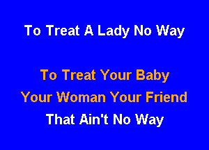 To Treat A Lady No Way

To Treat Your Baby
Your Woman Your Friend
That Ain't No Way