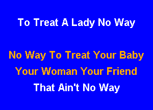 To Treat A Lady No Way

No Way To Treat Your Baby

Your Woman Your Friend
That Ain't No Way