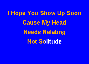 I Hope You Show Up Soon
Cause My Head

Needs Relating
Not Solitude