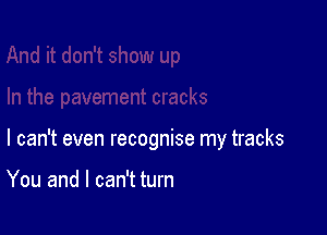 I can't even recognise my tracks

You and I can't turn
