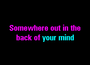 Somewhere out in the

hack of your mind