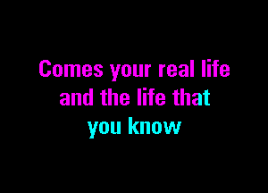 Comes your real life

and the life that
you know