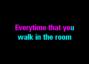 Everytime that you

walk in the room
